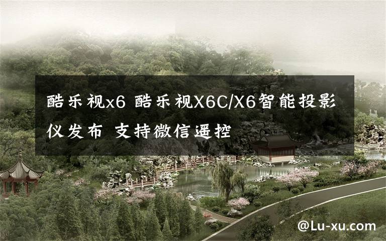 酷樂視x6 酷樂視X6C/X6智能投影儀發(fā)布 支持微信遙控