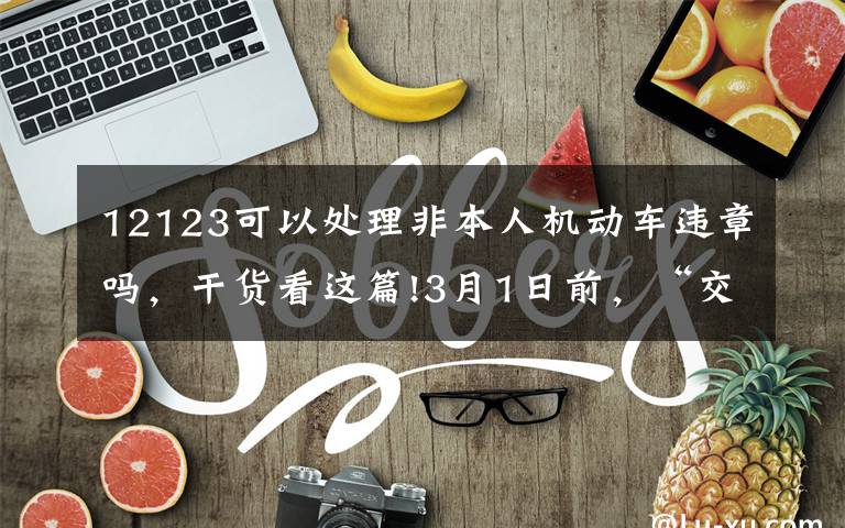 12123可以處理非本人機(jī)動車違章嗎，干貨看這篇!3月1日前，“交管12123”允許處理非本人機(jī)動車備案前發(fā)生的交通違法行為