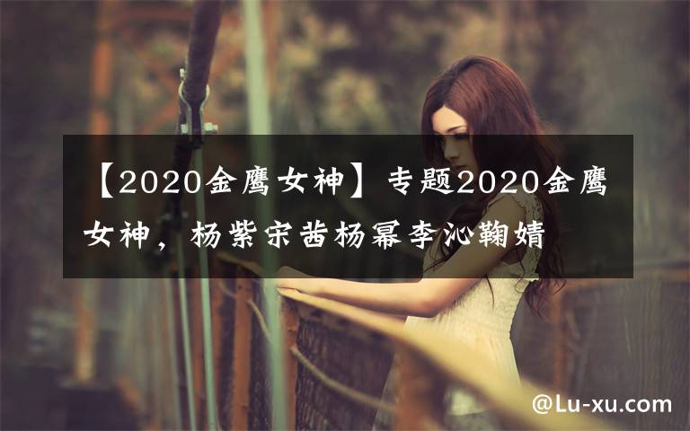 【2020金鷹女神】專題2020金鷹女神，楊紫宋茜楊冪李沁鞠婧祎譚松韻關曉彤，你看好誰？