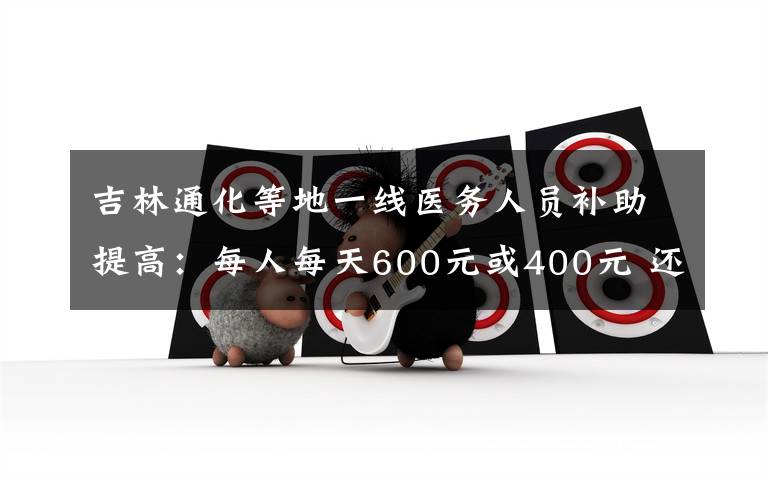 吉林通化等地一線醫(yī)務(wù)人員補(bǔ)助提高：每人每天600元或400元 還原事發(fā)經(jīng)過及背后原因！