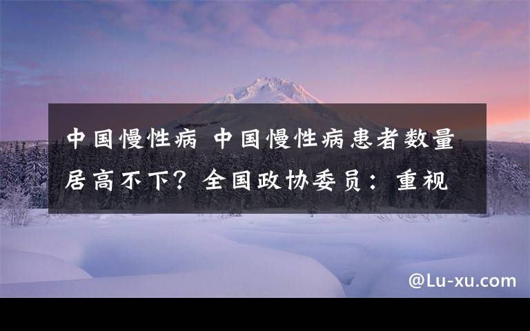 中國(guó)慢性病 中國(guó)慢性病患者數(shù)量居高不下？全國(guó)政協(xié)委員：重視健康教育