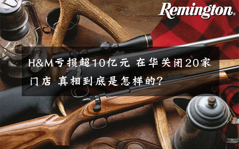 H&M虧損超10億元 在華關(guān)閉20家門店 真相到底是怎樣的？