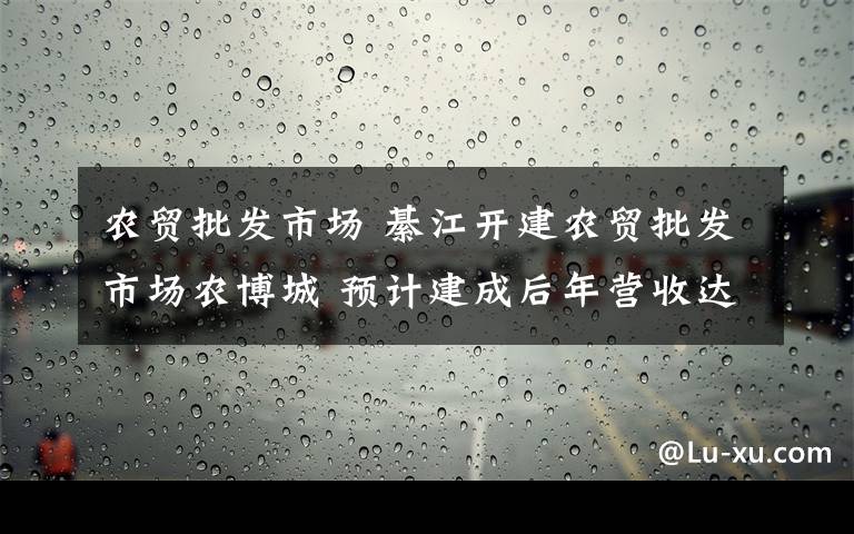 農(nóng)貿(mào)批發(fā)市場 綦江開建農(nóng)貿(mào)批發(fā)市場農(nóng)博城 預(yù)計建成后年營收達100億元