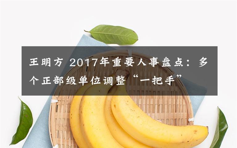 王明方 2017年重要人事盤(pán)點(diǎn)：多個(gè)正部級(jí)單位調(diào)整“一把手”