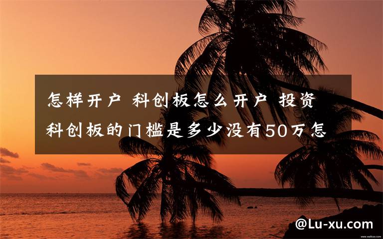 怎樣開戶 科創(chuàng)板怎么開戶 投資科創(chuàng)板的門檻是多少?zèng)]有50萬(wàn)怎么辦