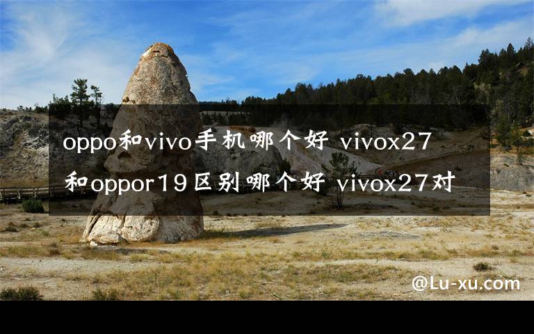 oppo和vivo手機(jī)哪個好 vivox27和oppor19區(qū)別哪個好 vivox27對比oppor19選誰