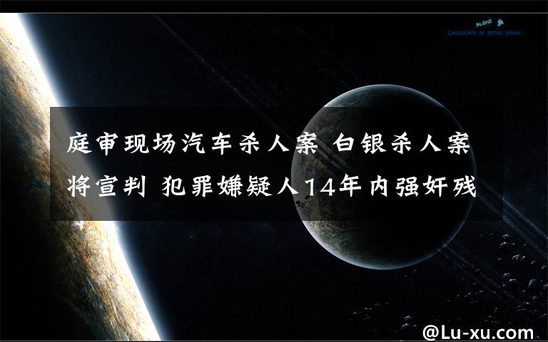 庭審現(xiàn)場(chǎng)汽車殺人案 白銀殺人案將宣判 犯罪嫌疑人14年內(nèi)強(qiáng)奸殘殺女性11人