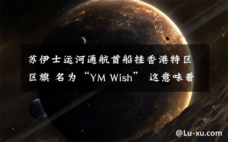 蘇伊士運(yùn)河通航首船掛香港特區(qū)區(qū)旗 名為“YM Wish” 這意味著什么?