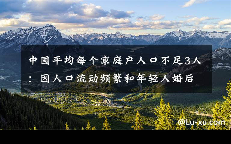 中國(guó)平均每個(gè)家庭戶人口不足3人：因人口流動(dòng)頻繁和年輕人婚后獨(dú)居等 究竟發(fā)生了什么?