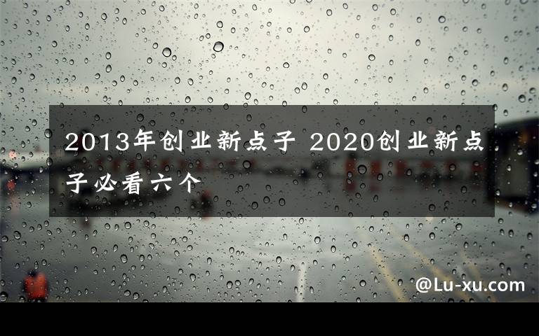 2013年創(chuàng)業(yè)新點子 2020創(chuàng)業(yè)新點子必看六個