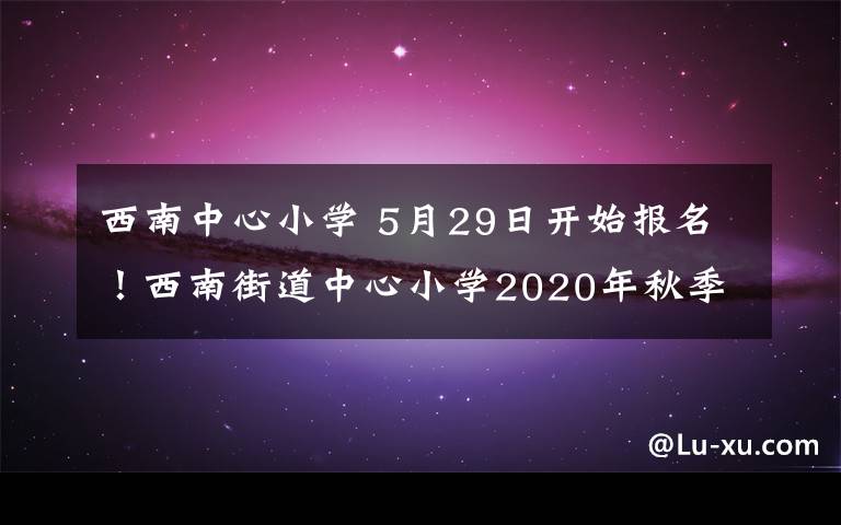 西南中心小學(xué) 5月29日開(kāi)始報(bào)名！西南街道中心小學(xué)2020年秋季招生公告新鮮出爐