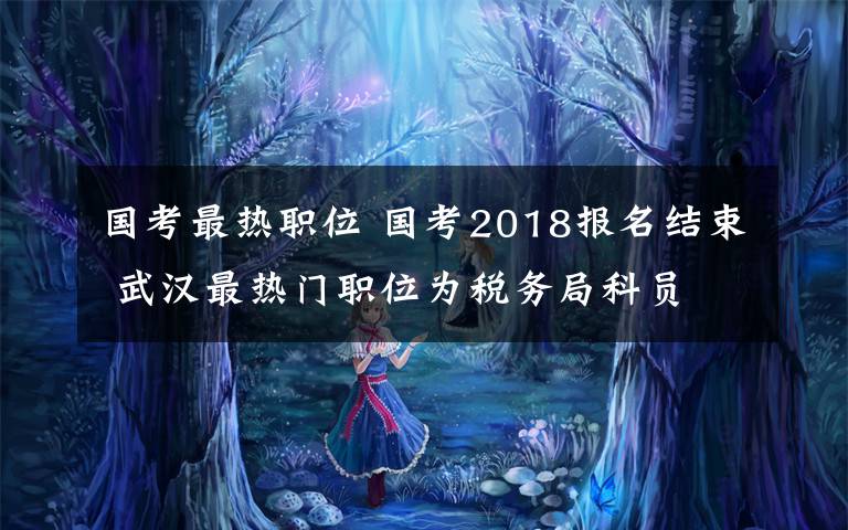 國考最熱職位 國考2018報名結(jié)束 武漢最熱門職位為稅務(wù)局科員