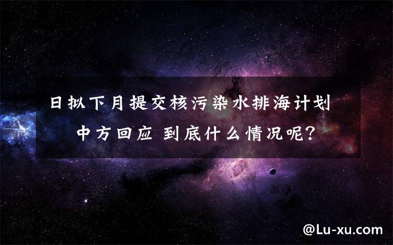 日擬下月提交核污染水排海計(jì)劃? 中方回應(yīng) 到底什么情況呢？