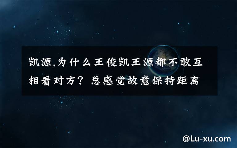 凱源,為什么王俊凱王源都不敢互相看對方？總感覺故意保持距離，是因為網(wǎng)上凱源cp的存在嗎？他們避嫌？