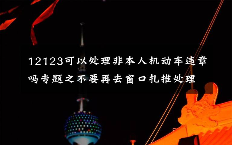 12123可以處理非本人機動車違章嗎專題之不要再去窗口扎推處理交通違章了！非本人名下機動車交通違法新增網(wǎng)上處理渠道