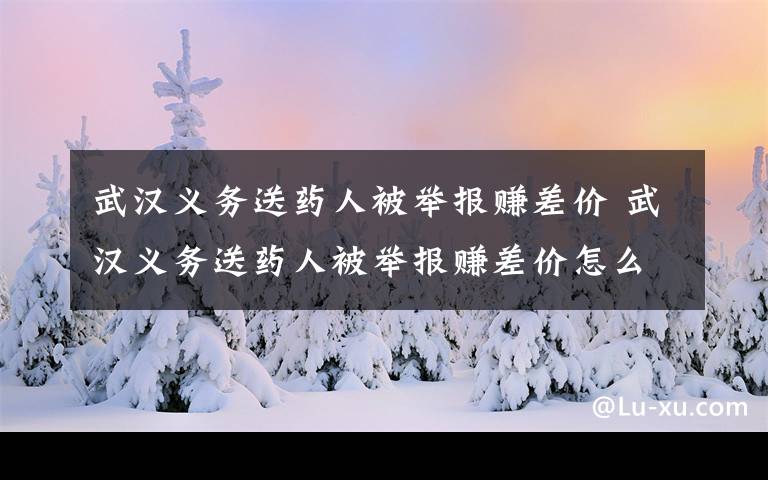 武漢義務送藥人被舉報賺差價 武漢義務送藥人被舉報賺差價怎么回事？真相曝光網(wǎng)友紛紛報不平