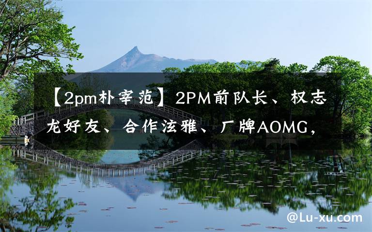 【2pm樸宰范】2PM前隊(duì)長(zhǎng)、權(quán)志龍好友、合作泫雅、廠牌AOMG，solo的樸宰范人設(shè)音樂(lè)更吸粉！