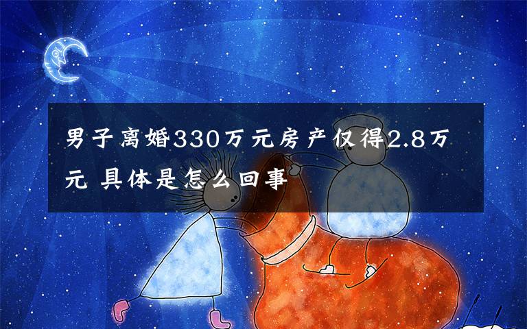 男子離婚330萬元房產(chǎn)僅得2.8萬元 具體是怎么回事