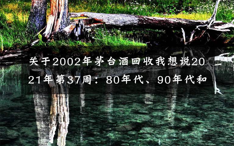 關(guān)于2002年茅臺酒回收我想說2021年第37周：80年代、90年代和00年后的茅臺酒行情參考