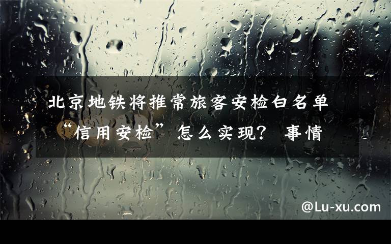 北京地鐵將推常旅客安檢白名單 “信用安檢”怎么實現(xiàn)？ 事情經(jīng)過真相揭秘！