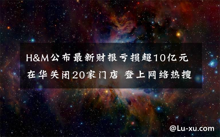 H&M公布最新財(cái)報(bào)虧損超10億元 在華關(guān)閉20家門店 登上網(wǎng)絡(luò)熱搜了！