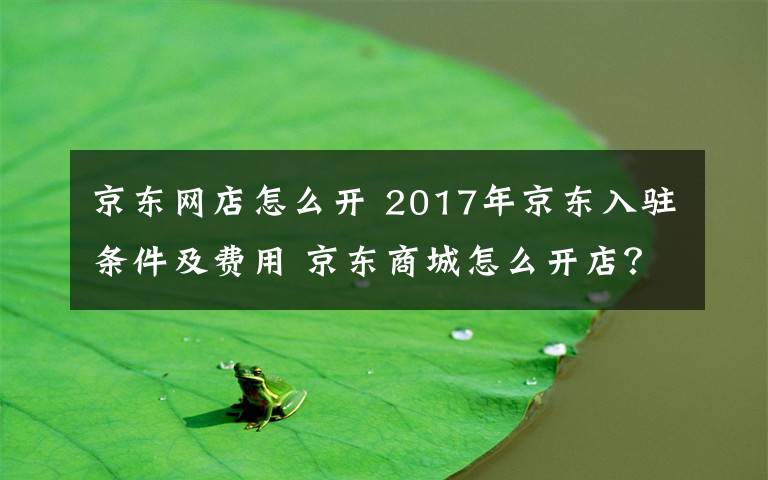 京東網(wǎng)店怎么開 2017年京東入駐條件及費用 京東商城怎么開店？