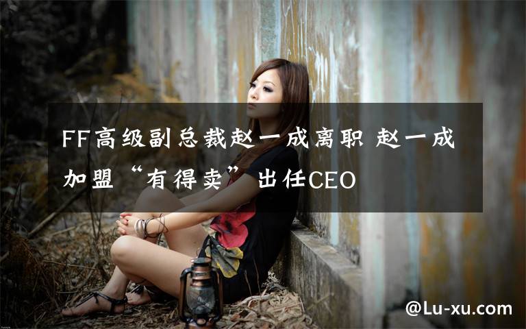 FF高級(jí)副總裁趙一成離職 趙一成加盟“有得賣”出任CEO