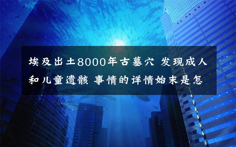 埃及出土8000年古墓穴 發(fā)現(xiàn)成人和兒童遺骸 事情的詳情始末是怎么樣了！