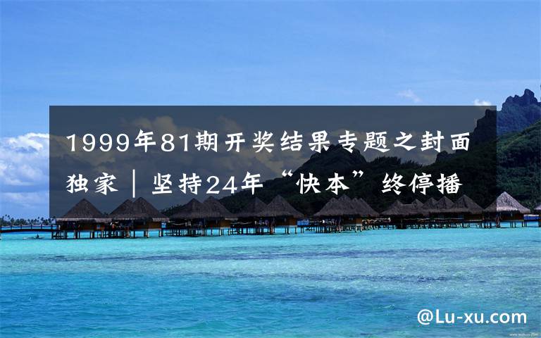 1999年81期開(kāi)獎(jiǎng)結(jié)果專(zhuān)題之封面獨(dú)家｜堅(jiān)持24年“快本”終停播？官方回應(yīng)稱(chēng)是升級(jí)改版 連線節(jié)目創(chuàng)始人汪炳文