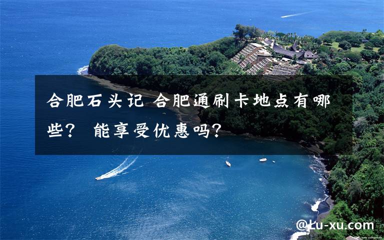 合肥石頭記 合肥通刷卡地點有哪些？ 能享受優(yōu)惠嗎？