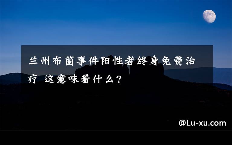 蘭州布菌事件陽性者終身免費(fèi)治療 這意味著什么?