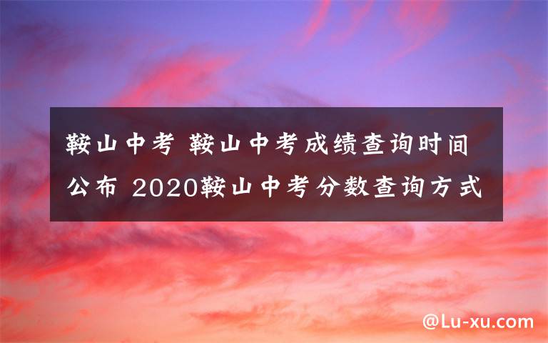 鞍山中考 鞍山中考成績查詢時間公布 2020鞍山中考分數(shù)查詢方式