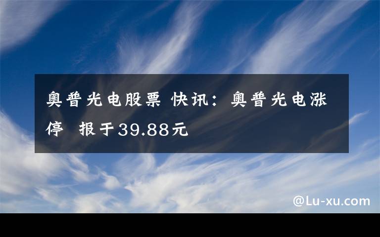 奧普光電股票 快訊：奧普光電漲停  報(bào)于39.88元