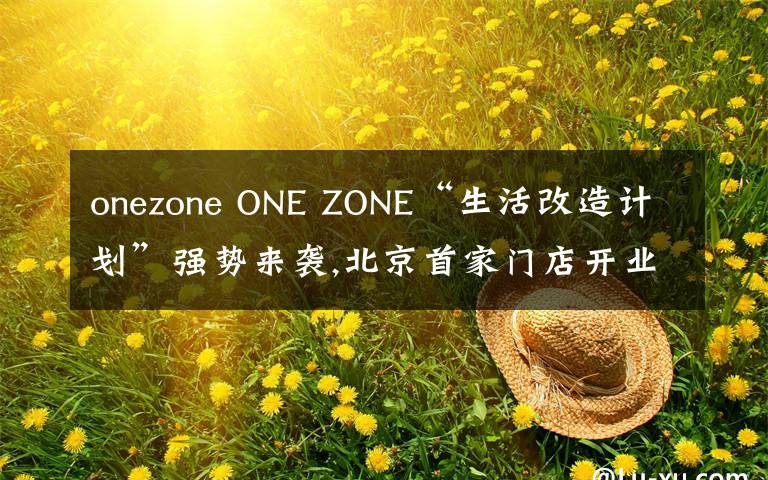 onezone ONE ZONE“生活改造計(jì)劃”強(qiáng)勢(shì)來(lái)襲,北京首家門店開(kāi)業(yè)引爆今秋