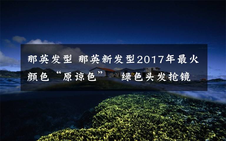 那英發(fā)型 那英新發(fā)型2017年最火顏色“原諒色” 綠色頭發(fā)搶鏡