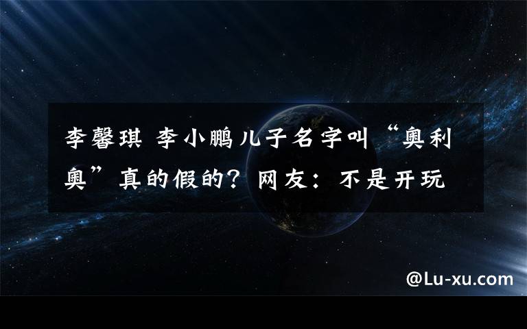 李馨琪 李小鵬兒子名字叫“奧利奧”真的假的？網(wǎng)友：不是開玩笑嗎