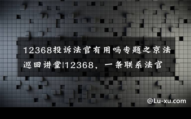 12368投訴法官有用嗎專題之京法巡回講堂|12368，一條聯(lián)系法官的熱線