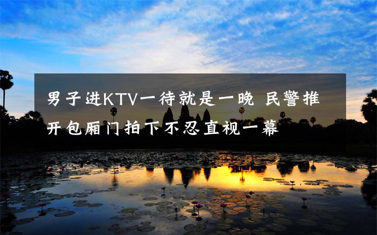 男子進KTV一待就是一晚 民警推開包廂門拍下不忍直視一幕