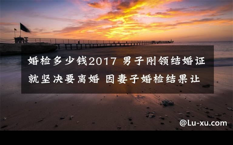 婚檢多少錢2017 男子剛領(lǐng)結(jié)婚證就堅(jiān)決要離婚 因妻子婚檢結(jié)果讓他氣憤