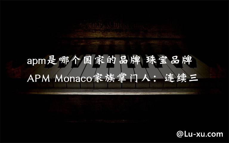 apm是哪個國家的品牌 珠寶品牌APM Monaco家族掌門人：連續(xù)三年業(yè)績翻番的秘密