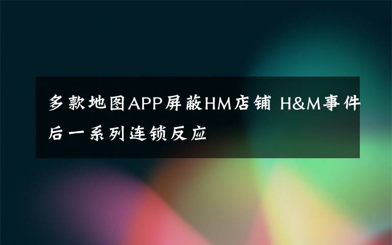 多款地圖APP屏蔽HM店鋪 H&M事件后一系列連鎖反應(yīng)