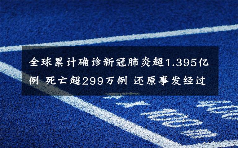 全球累計確診新冠肺炎超1.395億例 死亡超299萬例 還原事發(fā)經(jīng)過及背后真相！