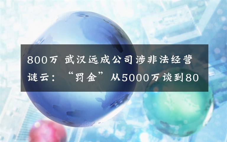 800萬 武漢遠(yuǎn)成公司涉非法經(jīng)營謎云：“罰金”從5000萬談到800萬，辦案民警稱“辦案初衷就是要搞點錢”