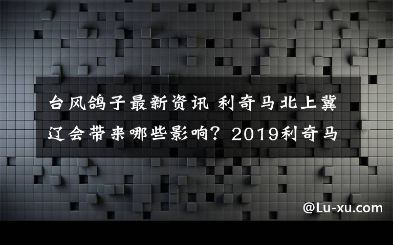 臺風(fēng)鴿子最新資訊 利奇馬北上冀遼會帶來哪些影響？2019利奇馬臺風(fēng)最新消息實(shí)時路徑圖