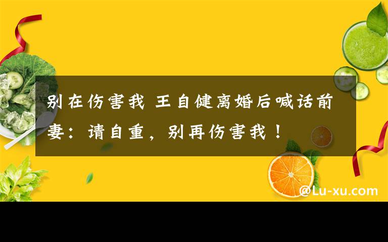 別在傷害我 王自健離婚后喊話前妻：請自重，別再傷害我！