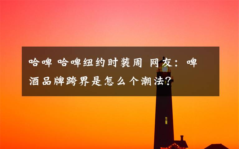 哈啤 哈啤紐約時(shí)裝周 網(wǎng)友：啤酒品牌跨界是怎么個(gè)潮法？