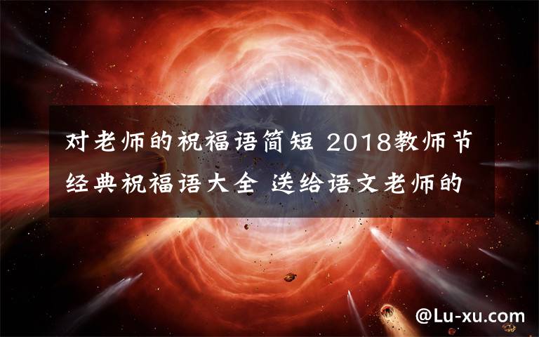 對老師的祝福語簡短 2018教師節(jié)經(jīng)典祝福語大全 送給語文老師的教師節(jié)賀卡祝福語簡短祝福語