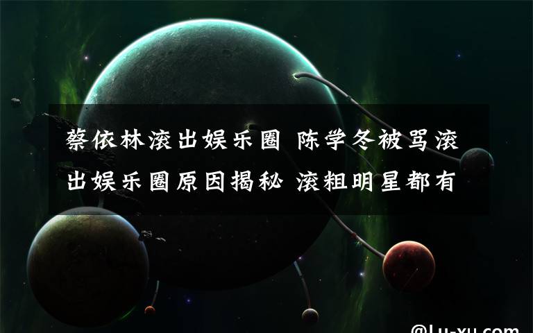 蔡依林滾出娛樂圈 陳學(xué)冬被罵滾出娛樂圈原因揭秘 滾粗明星都有誰？