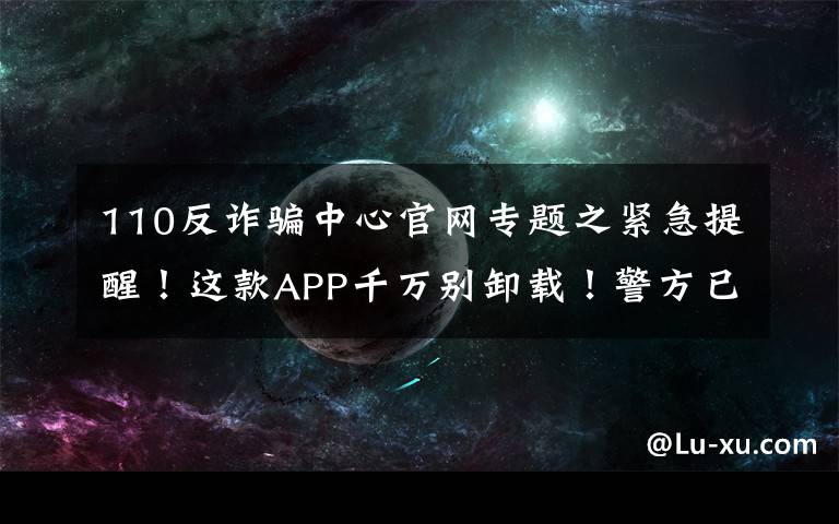 110反詐騙中心官網(wǎng)專題之緊急提醒！這款A(yù)PP千萬別卸載！警方已介入