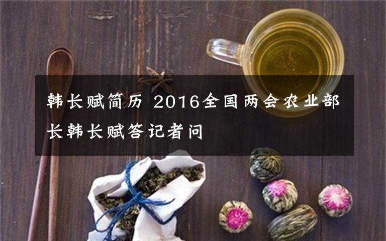 韓長賦簡歷 2016全國兩會農(nóng)業(yè)部長韓長賦答記者問